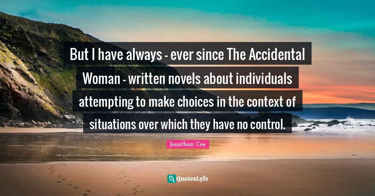 But I have always - ever since The Accidental Woman - written novels about individuals attempting to make choices in the context of situations over which they have no control.