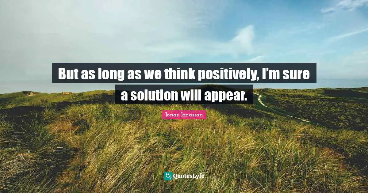 But as long as we think positively, I’m sure a solution will appear.