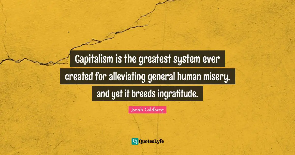 Capitalism is the greatest system ever created for alleviating general human misery, and yet it breeds ingratitude.