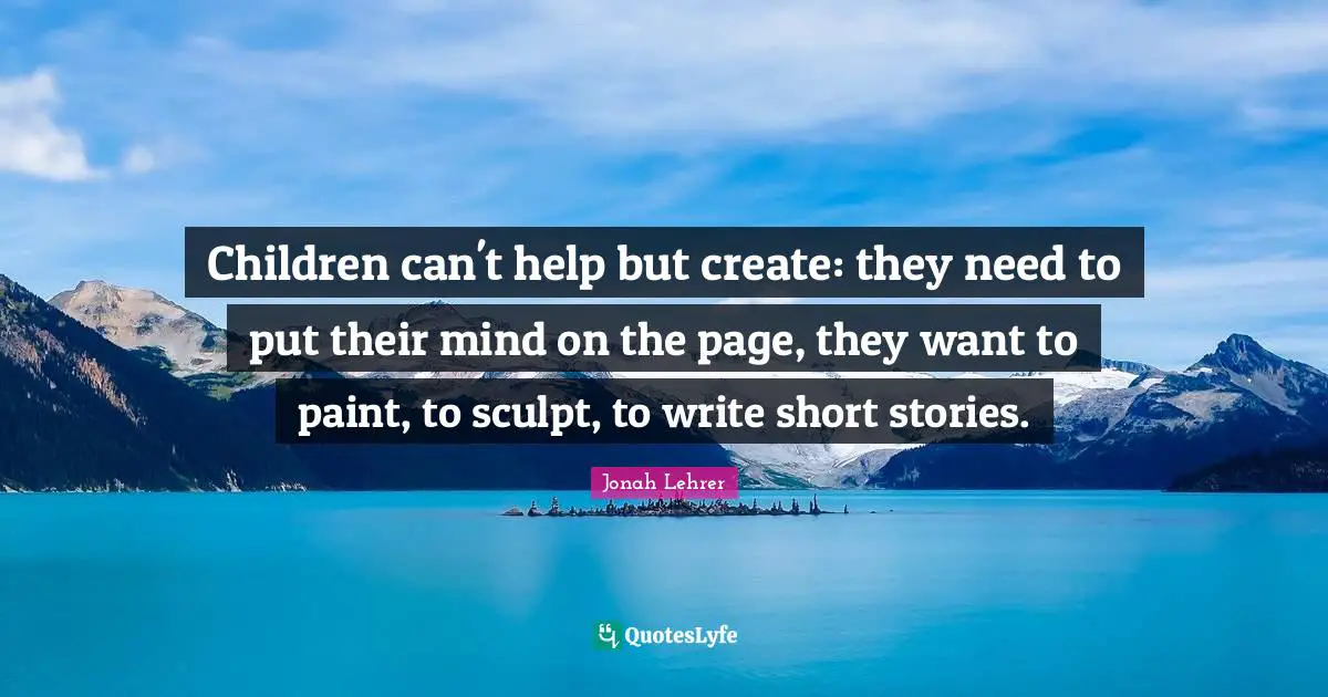 Children can't help but create: they need to put their mind on the page, they want to paint, to sculpt, to write short stories.