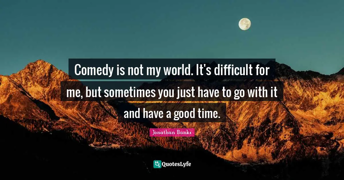 Comedy is not my world. It's difficult for me, but sometimes you just have to go with it and have a good time.