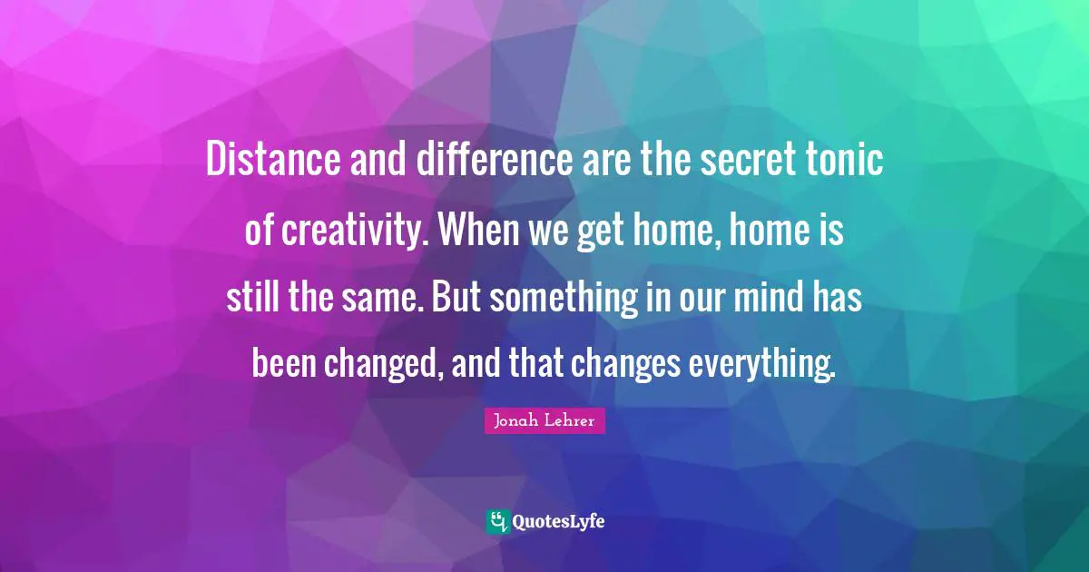 Distance and difference are the secret tonic of creativity. When we get home, home is still the same. But something in our mind has been changed, and that changes everything.