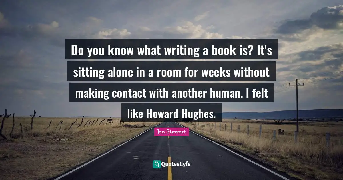 Do you know what writing a book is? It's sitting alone in a room for weeks without making contact with another human. I felt like Howard Hughes.