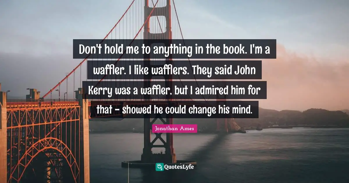 Don't hold me to anything in the book. I'm a waffler. I like wafflers. They said John Kerry was a waffler, but I admired him for that - showed he could change his mind.