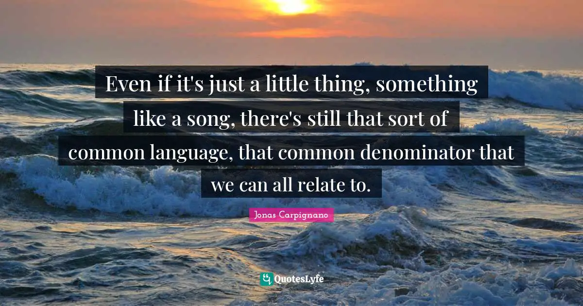 Even if it's just a little thing, something like a song, there's still that sort of common language, that common denominator that we can all relate to.