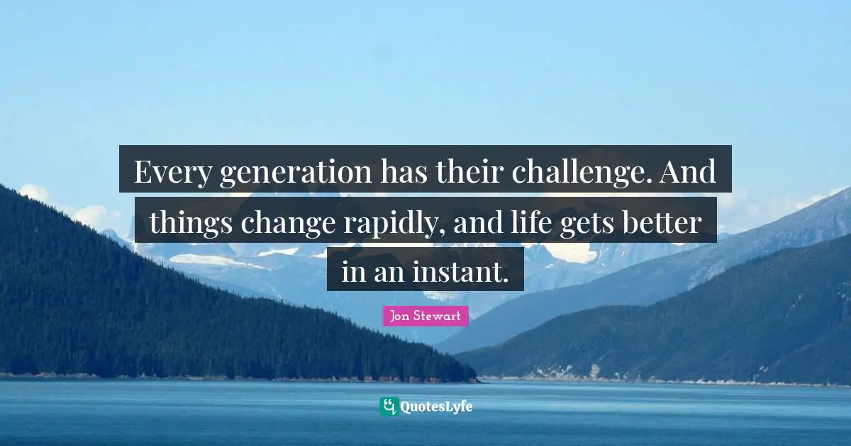Every generation has their challenge. And things change rapidly, and life gets better in an instant.