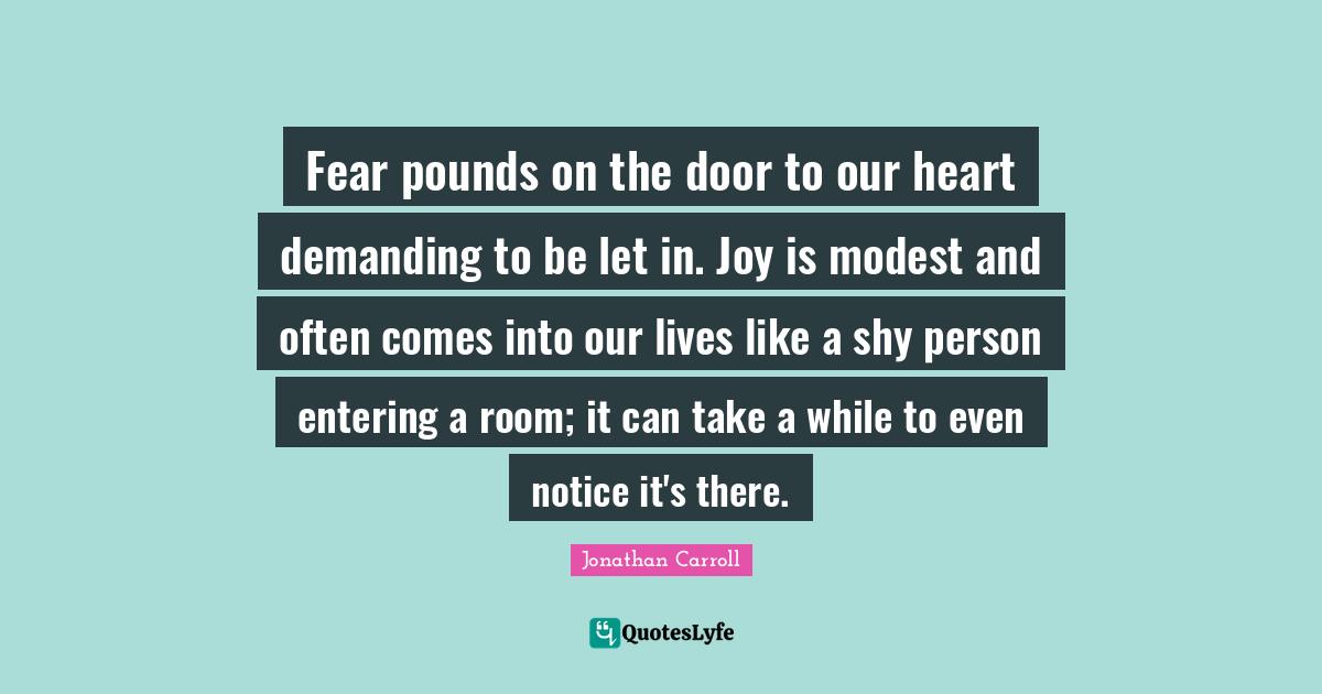 Fear pounds on the door to our heart demanding to be let in. Joy is modest and often comes into our lives like a shy person entering a room; it can take a while to even notice it's there.