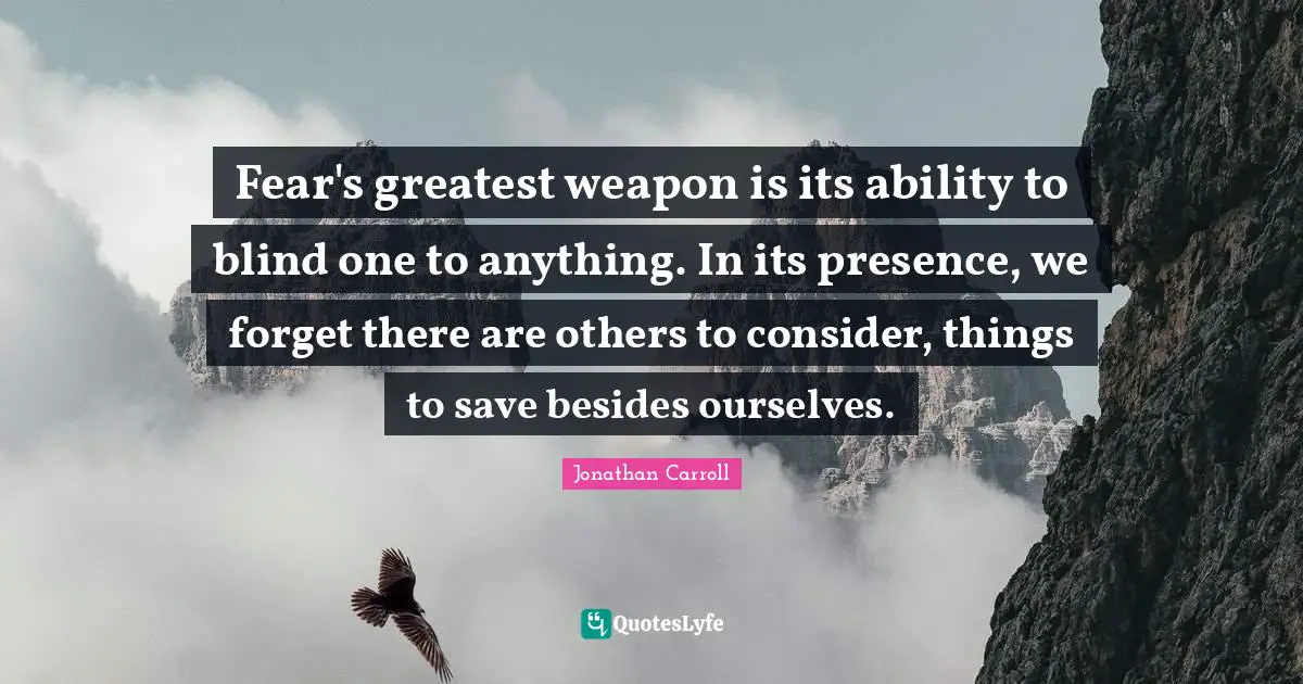 Fear's greatest weapon is its ability to blind one to anything. In its presence, we forget there are others to consider, things to save besides ourselves.