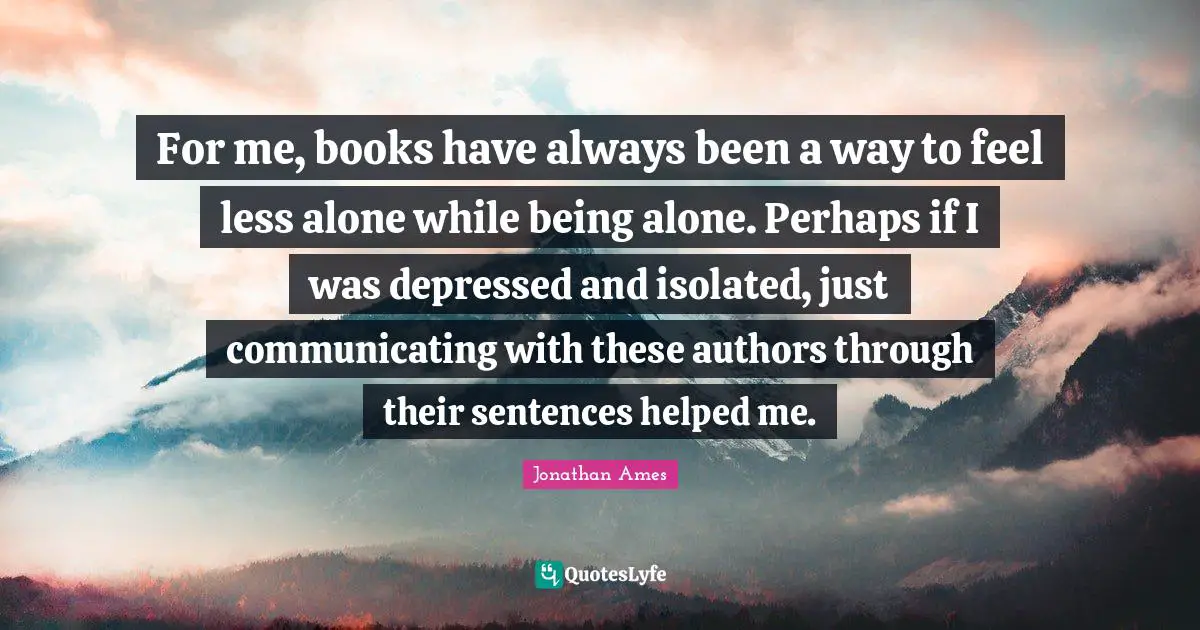 For me, books have always been a way to feel less alone while being alone. Perhaps if I was depressed and isolated, just communicating with these authors through their sentences helped me.