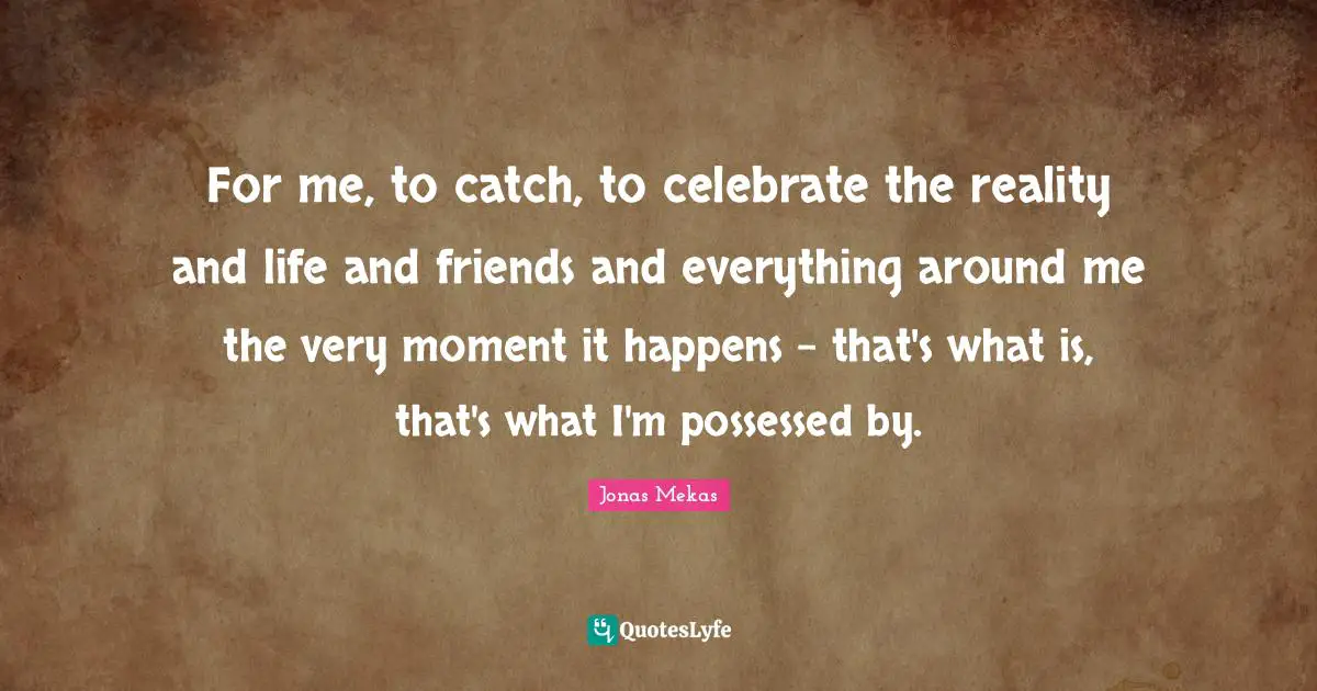For me, to catch, to celebrate the reality and life and friends and everything around me the very moment it happens - that's what is, that's what I'm possessed by.