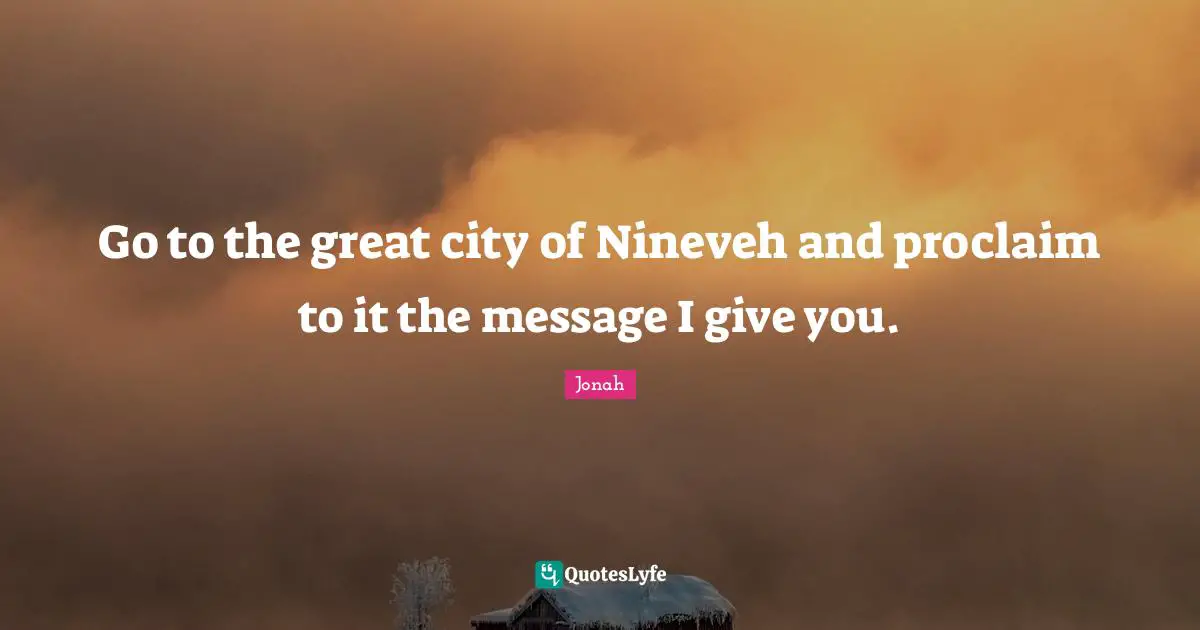 Go to the great city of Nineveh and proclaim to it the message I give you.
