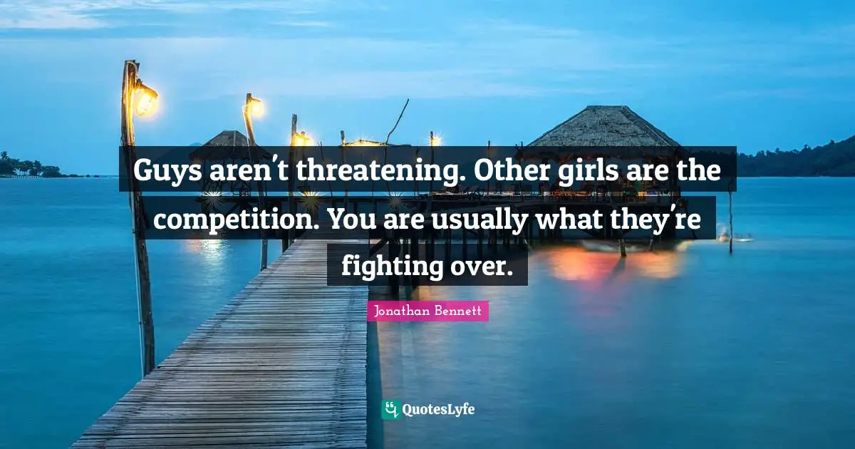 Guys aren't threatening. Other girls are the competition. You are usually what they're fighting over.