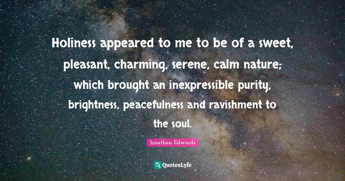 Holiness Quotes: "Holiness appeared to me to be of a sweet, pleasant, charming, serene, calm nature; which brought an inexpressible purity, brightness, peacefulness and ravishment to the soul."