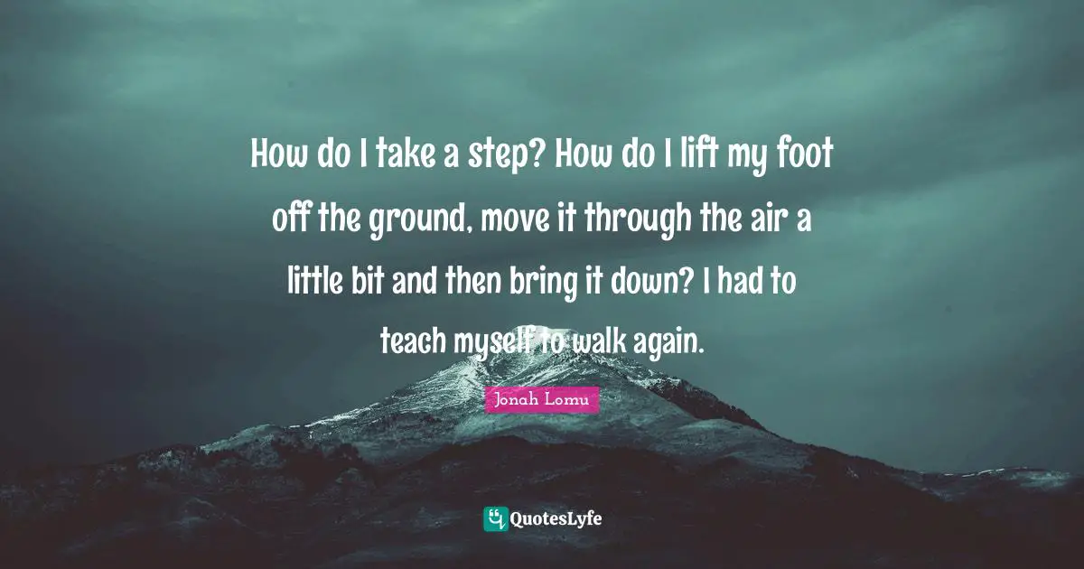 How do I take a step? How do I lift my foot off the ground, move it through the air a little bit and then bring it down? I had to teach myself to walk again.