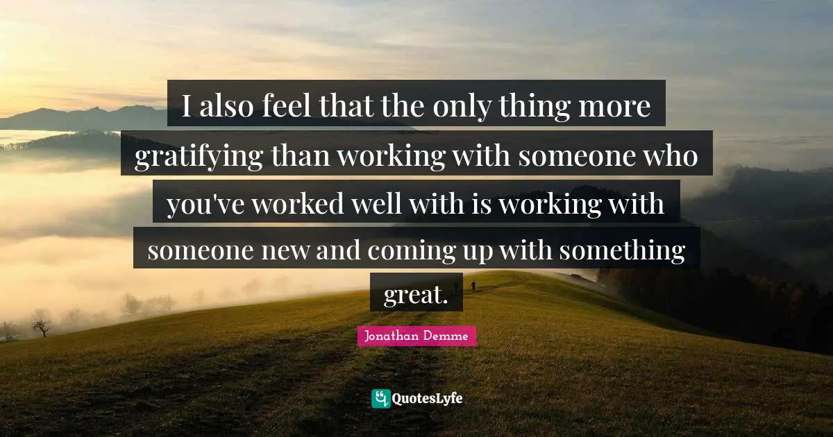 I also feel that the only thing more gratifying than working with someone who you've worked well with is working with someone new and coming up with something great.