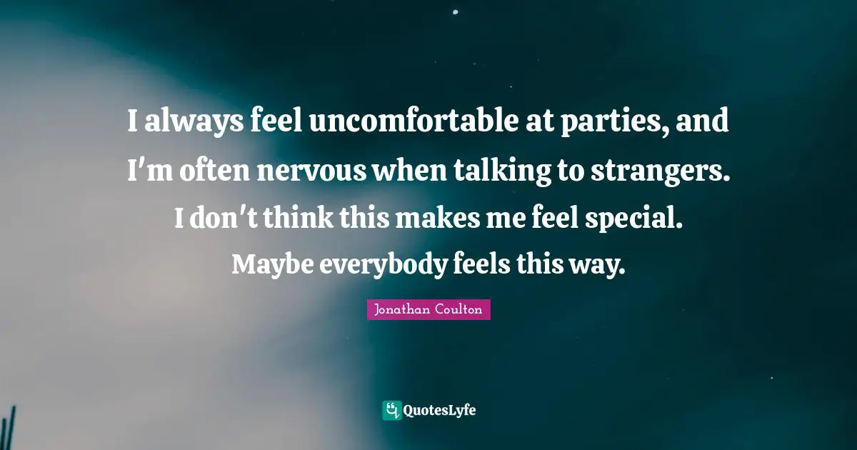 I always feel uncomfortable at parties, and I'm often nervous when talking to strangers. I don't think this makes me feel special. Maybe everybody feels this way.