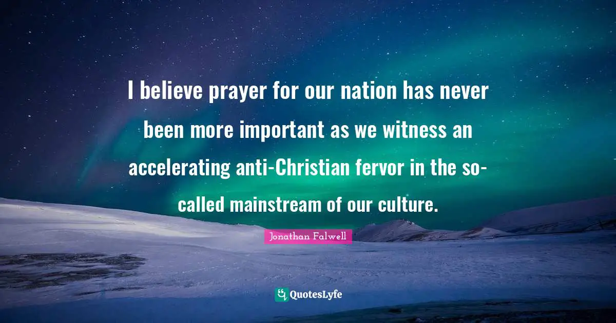 I believe prayer for our nation has never been more important as we witness an accelerating anti-Christian fervor in the so-called mainstream of our culture.