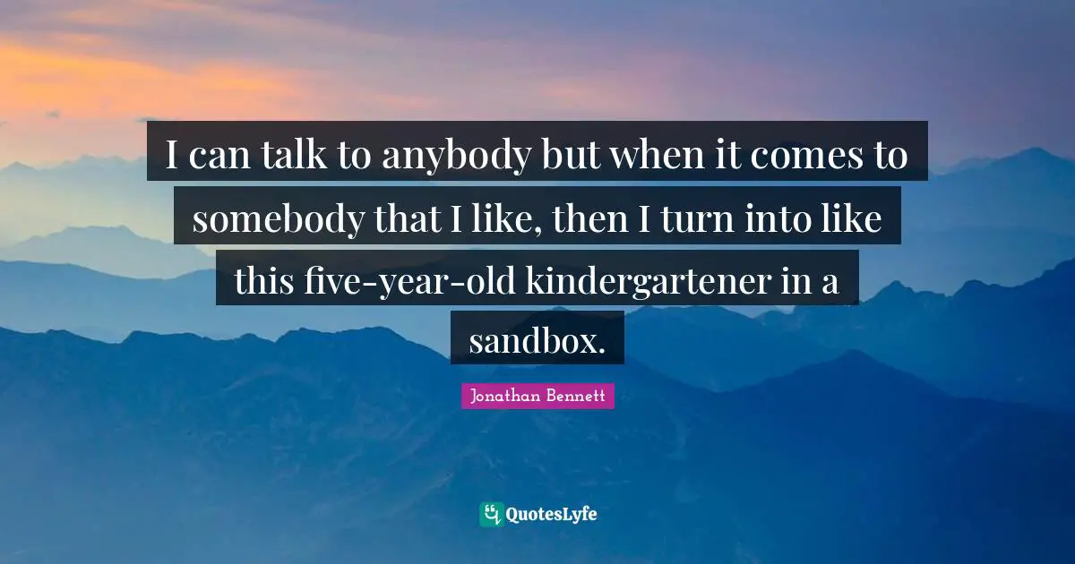 I can talk to anybody but when it comes to somebody that I like, then I turn into like this five-year-old kindergartener in a sandbox.