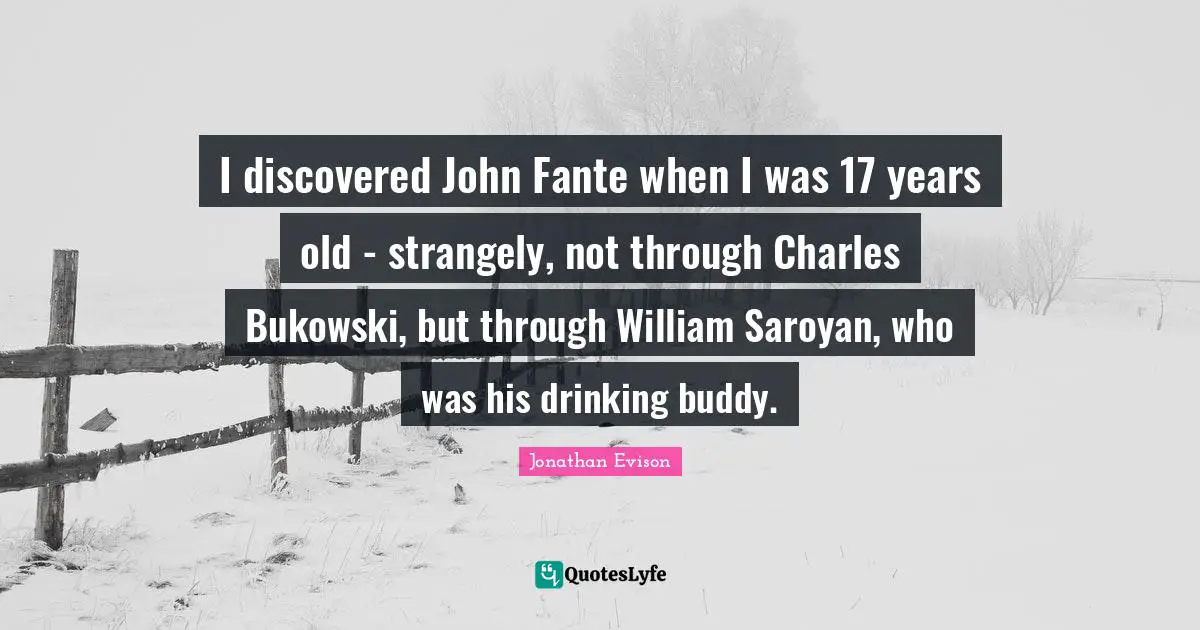 I discovered John Fante when I was 17 years old - strangely, not through Charles Bukowski, but through William Saroyan, who was his drinking buddy.