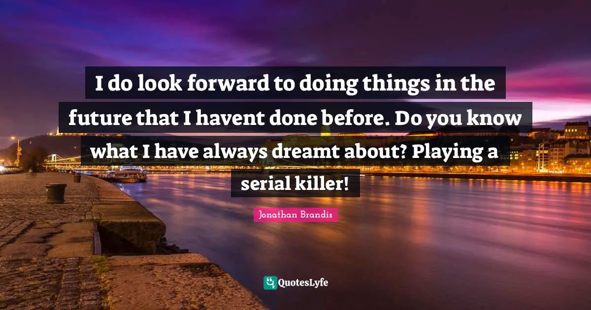 I do look forward to doing things in the future that I havent done before. Do you know what I have always dreamt about? Playing a serial killer!