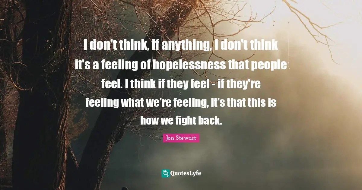 I don't think, if anything, I don't think it's a feeling of hopelessness that people feel. I think if they feel - if they're feeling what we're feeling, it's that this is how we fight back.