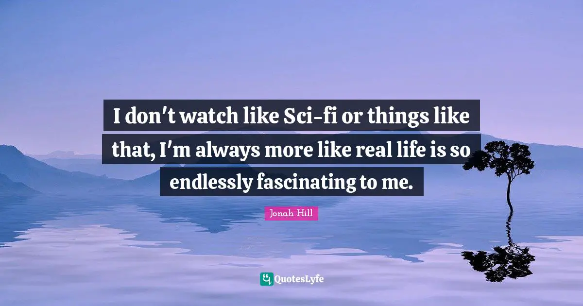 I don't watch like Sci-fi or things like that, I'm always more like real life is so endlessly fascinating to me.