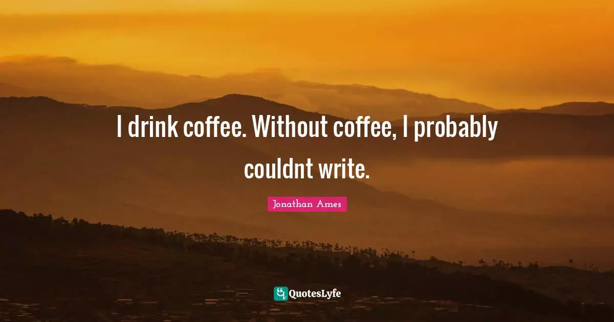 I drink coffee. Without coffee, I probably couldnt write.