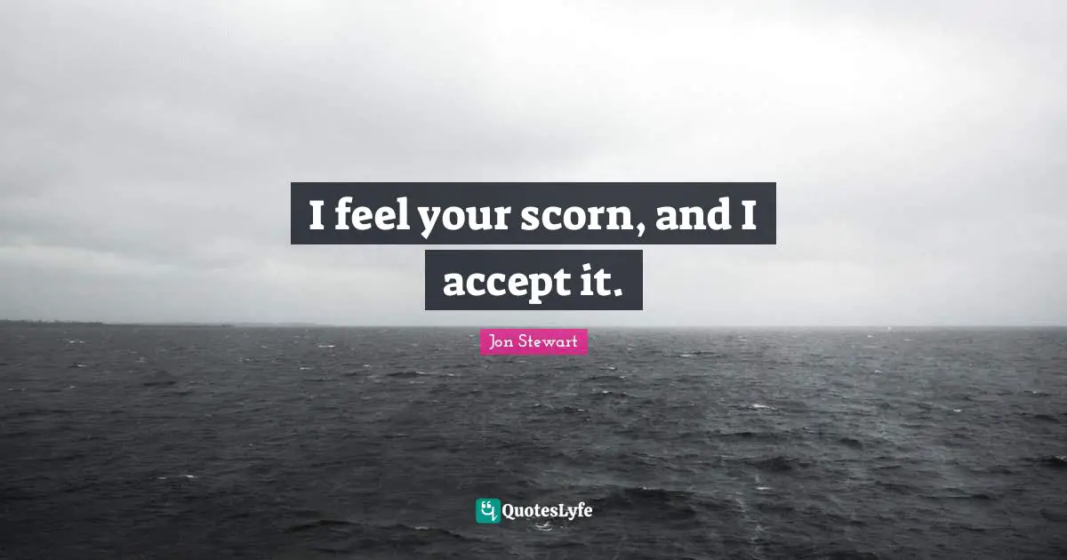 I feel your scorn, and I accept it.