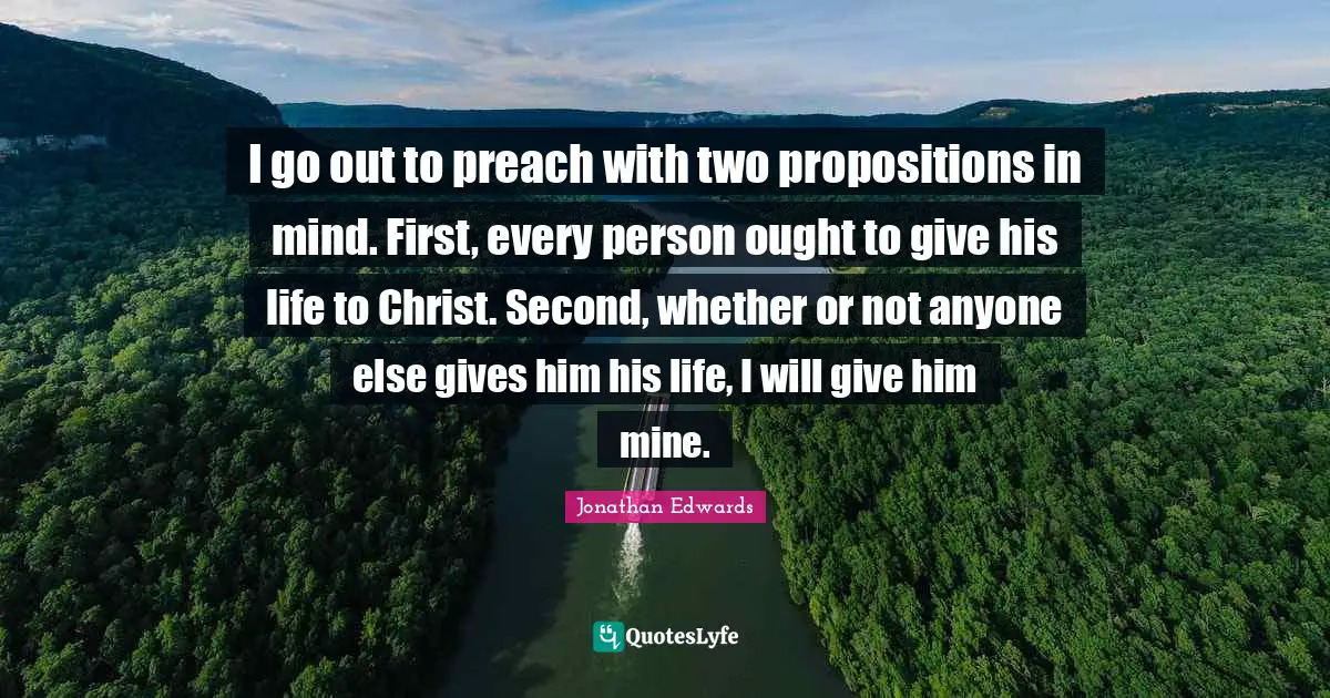 Jonathan Edwards Quotes: I go out to preach with two propositions in mind. First, every person ought to give his life to Christ. Second, whether or not anyone else gives him his life, I will give him mine.