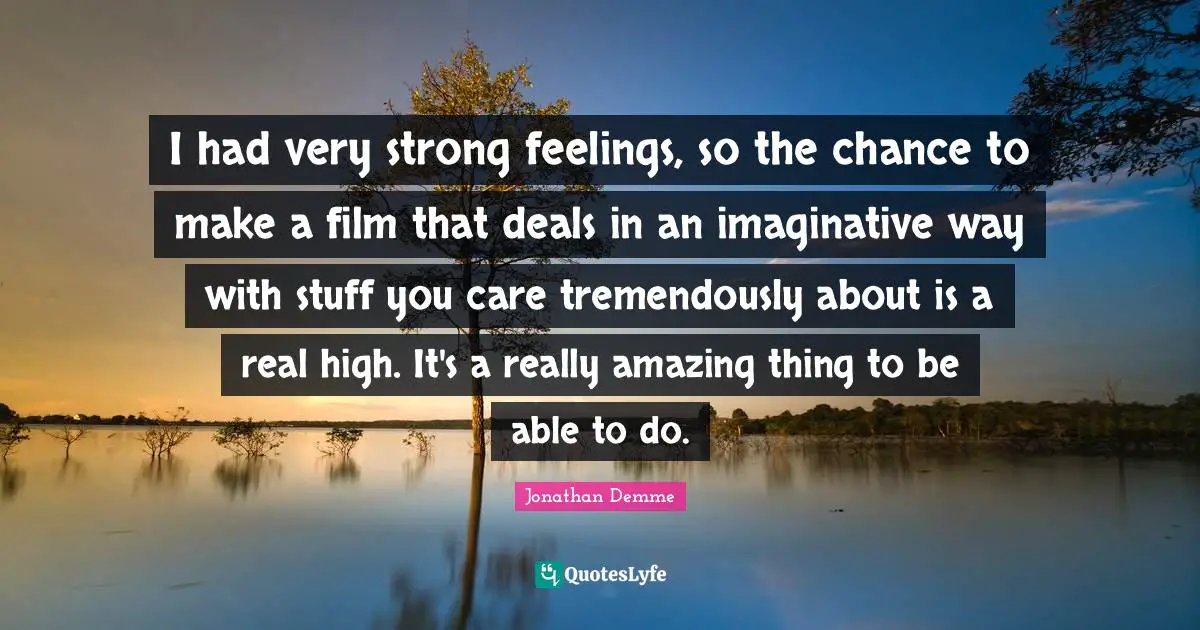 I had very strong feelings, so the chance to make a film that deals in an imaginative way with stuff you care tremendously about is a real high. It's a really amazing thing to be able to do.