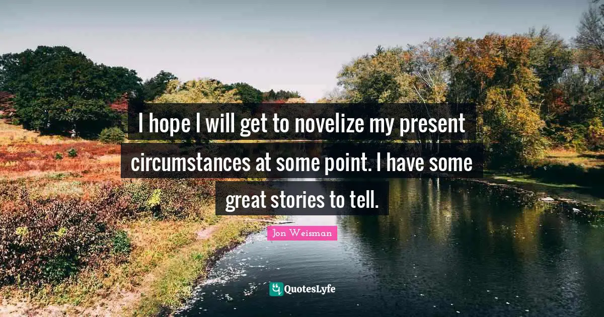 I hope I will get to novelize my present circumstances at some point. I have some great stories to tell.
