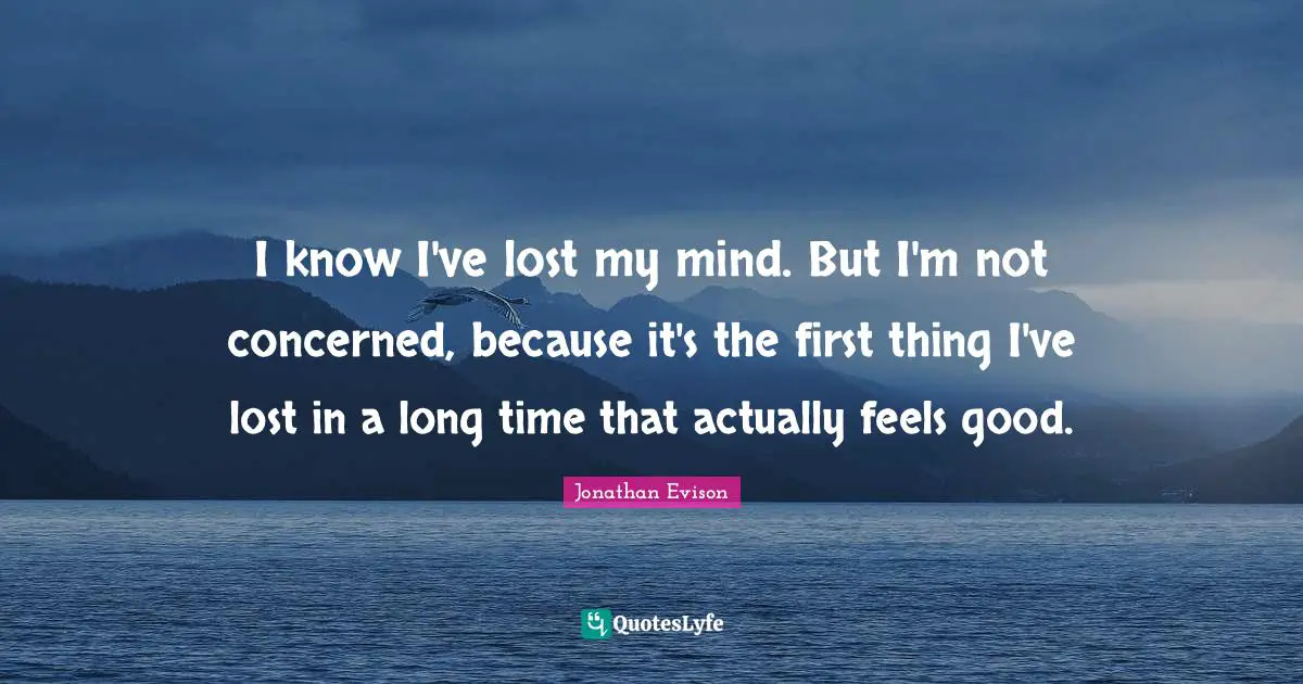 I know I've lost my mind. But I'm not concerned, because it's the first thing I've lost in a long time that actually feels good.