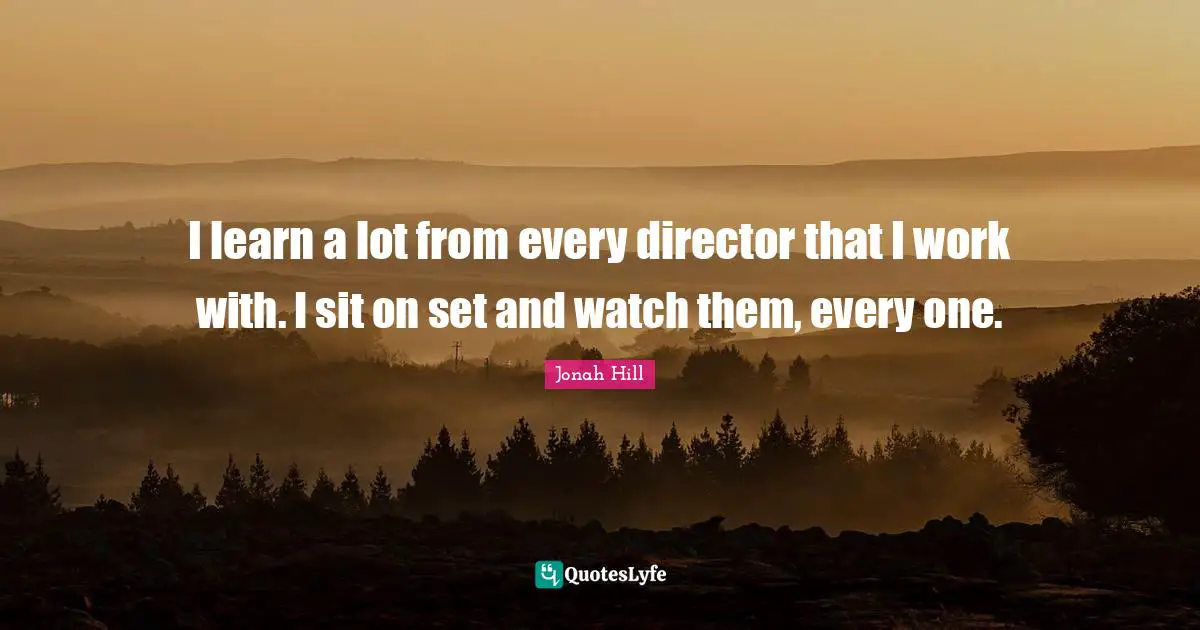 I learn a lot from every director that I work with. I sit on set and watch them, every one.