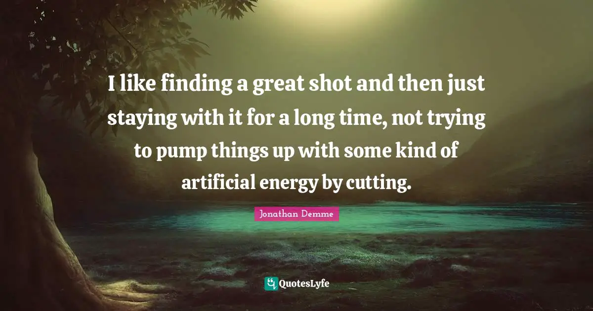 I like finding a great shot and then just staying with it for a long time, not trying to pump things up with some kind of artificial energy by cutting.