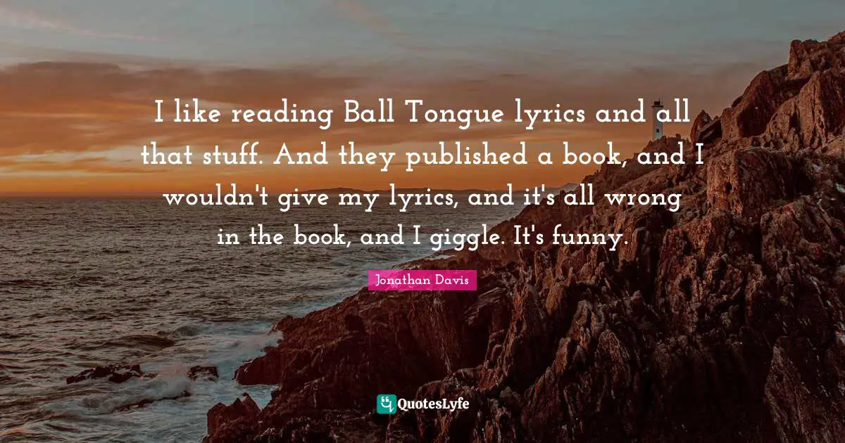 I like reading Ball Tongue lyrics and all that stuff. And they published a book, and I wouldn't give my lyrics, and it's all wrong in the book, and I giggle. It's funny.