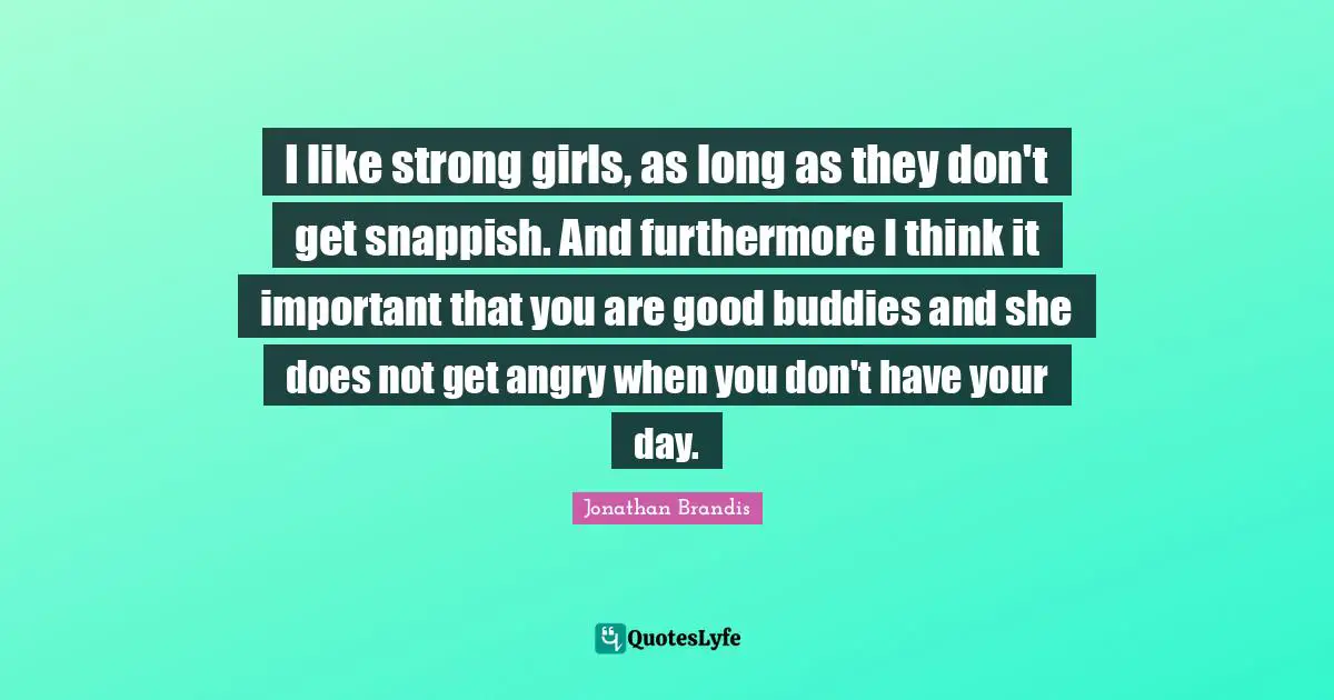 I like strong girls, as long as they don't get snappish. And furthermore I think it important that you are good buddies and she does not get angry when you don't have your day.