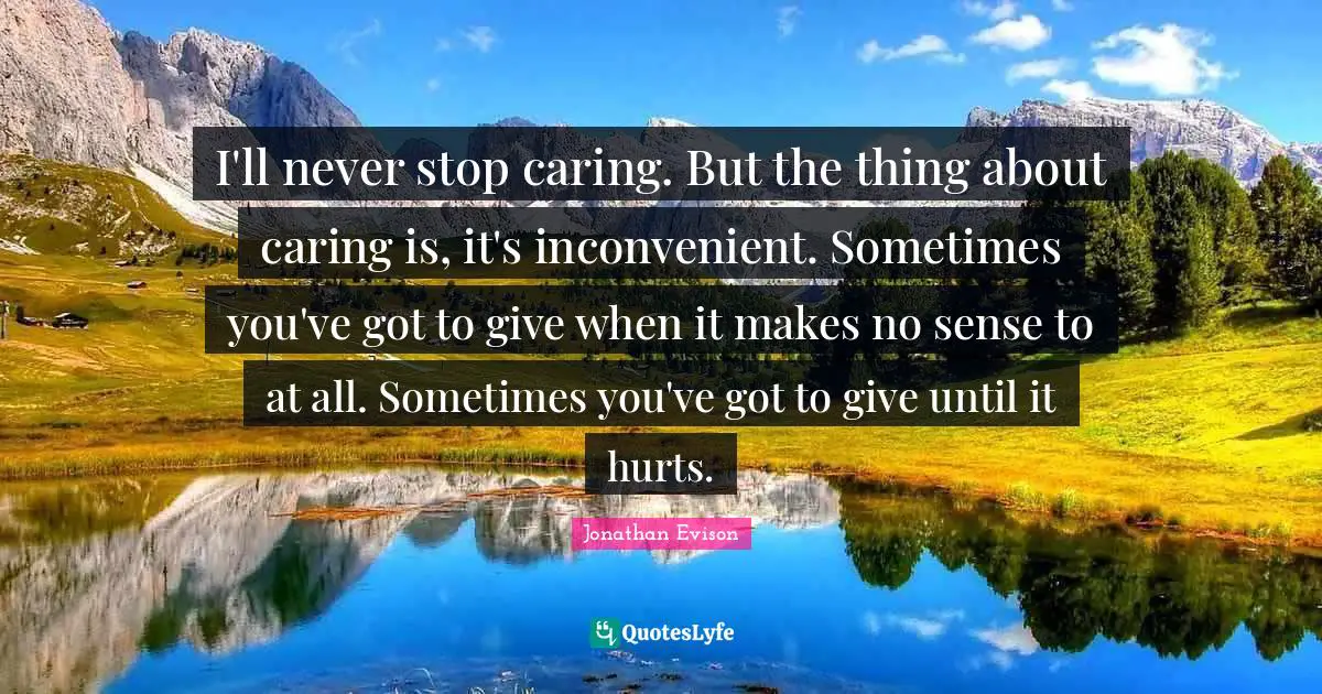 I'll never stop caring. But the thing about caring is, it's inconvenient. Sometimes you've got to give when it makes no sense to at all. Sometimes you've got to give until it hurts.