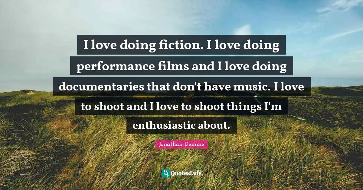 I love doing fiction. I love doing performance films and I love doing documentaries that don't have music. I love to shoot and I love to shoot things I'm enthusiastic about.