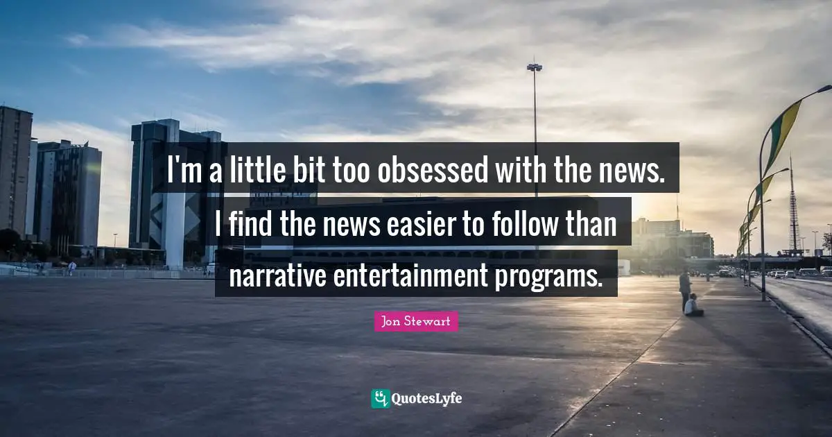 I'm a little bit too obsessed with the news. I find the news easier to follow than narrative entertainment programs.