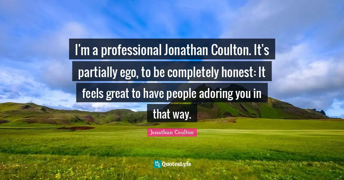 I'm a professional Jonathan Coulton. It's partially ego, to be completely honest: It feels great to have people adoring you in that way.