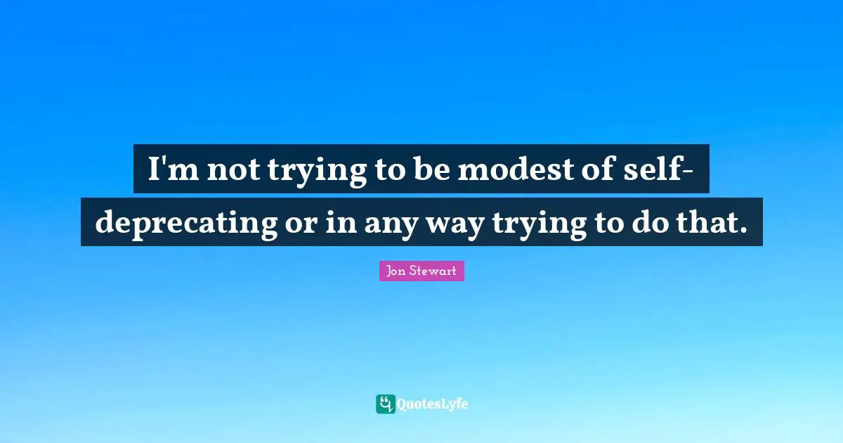 I'm not trying to be modest of self-deprecating or in any way trying to do that.