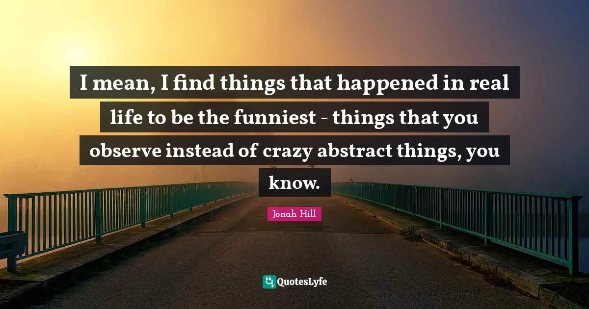 I mean, I find things that happened in real life to be the funniest - things that you observe instead of crazy abstract things, you know.