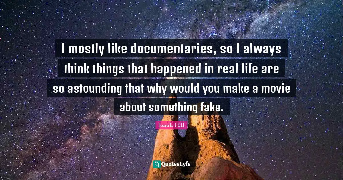 I mostly like documentaries, so I always think things that happened in real life are so astounding that why would you make a movie about something fake.