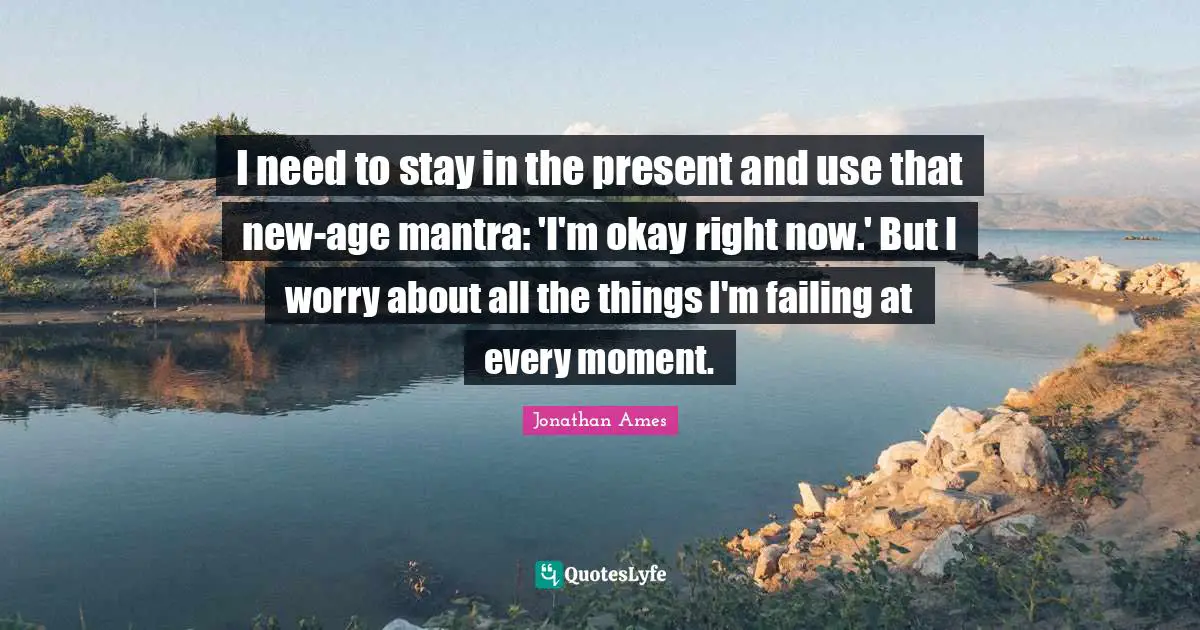 I need to stay in the present and use that new-age mantra: 'I'm okay right now.' But I worry about all the things I'm failing at every moment.