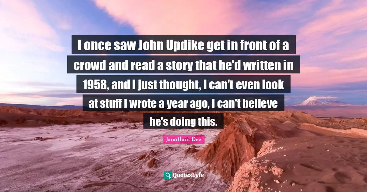 I once saw John Updike get in front of a crowd and read a story that he'd written in 1958, and I just thought, I can't even look at stuff I wrote a year ago, I can't believe he's doing this.