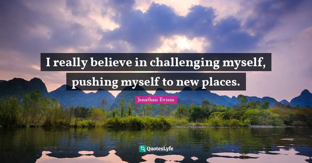 I really believe in challenging myself, pushing myself to new places.