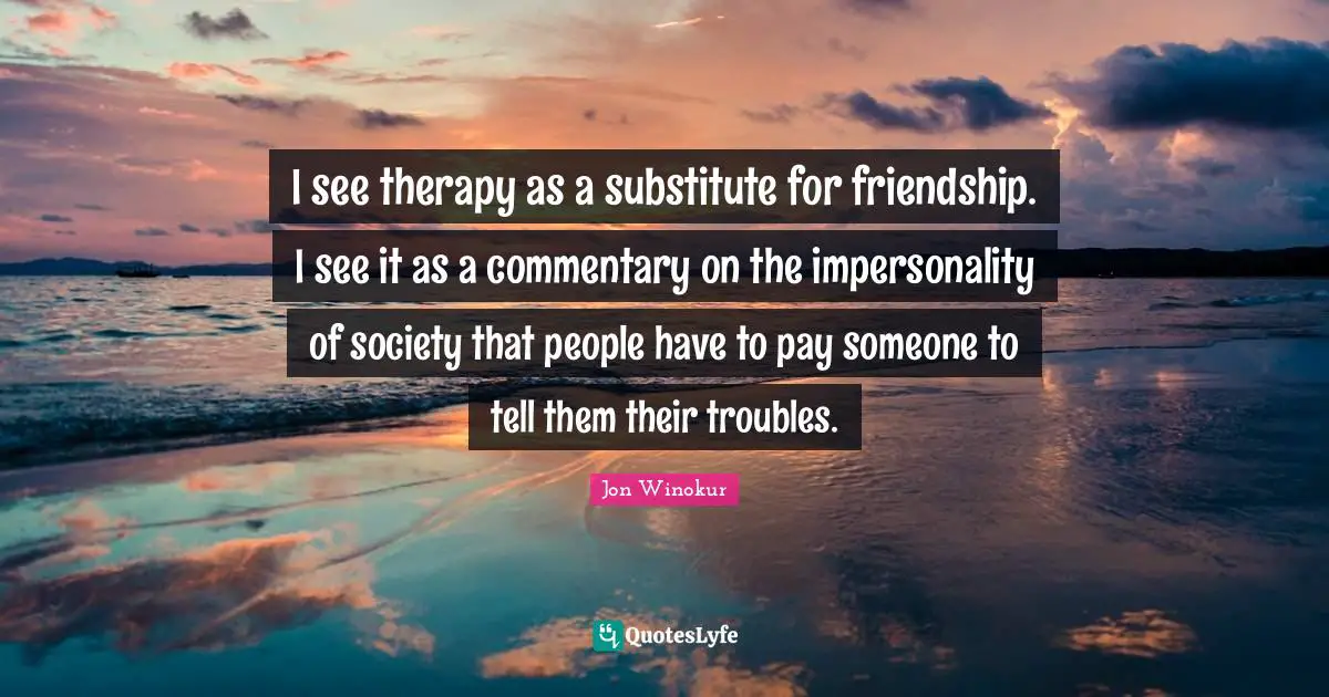 I see therapy as a substitute for friendship. I see it as a commentary on the impersonality of society that people have to pay someone to tell them their troubles.