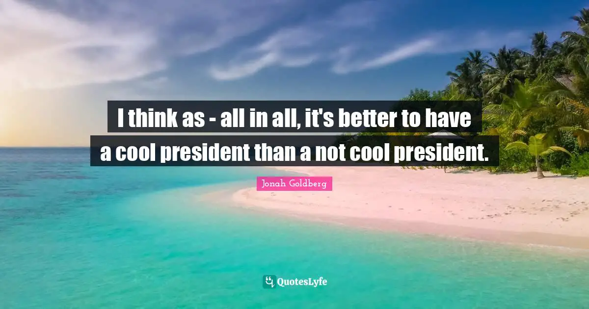 I think as - all in all, it's better to have a cool president than a not cool president.