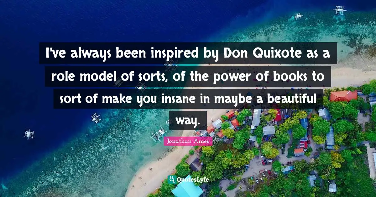 I've always been inspired by Don Quixote as a role model of sorts, of the power of books to sort of make you insane in maybe a beautiful way.