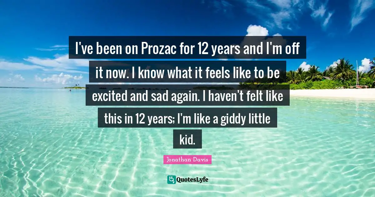 I've been on Prozac for 12 years and I'm off it now. I know what it feels like to be excited and sad again. I haven't felt like this in 12 years; I'm like a giddy little kid.
